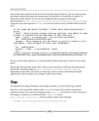 Putting It All Together
[ 190 ]
We see the same results as from the browser-based Graph Explorer. We can request more
information about the page by passing some extra details we would like to extract. To
determine which details, we can see all available fields for pages in the Graph
documentation https://developers.facebook.com/docs/graph-api/reference/page/.
Using the keyword argument fields, we can extract these extra available fields from the
API:
In [5]: graph.get_object('PacktPub', fields='about,events,feed,picture')
Out[5]:
{'about': 'Packt provides software learning resources, from eBooks to video
courses, to everyone from web developers to data scientists.',
'feed': {'data': [{'created_time': '2017-03-27T10:30:00+0000',
'id': '204603129458_10155195603119459',
'message': "We've teamed up with CBR Online to give you a chance to win 5
tech eBooks - enter by March 31! http://bit.ly/2mTvmeA"},
...
'id': '204603129458',
'picture': {'data': {'is_silhouette': False,
'url':
'https://scontent.xx.fbcdn.net/v/t1.0-1/p50x50/14681705_10154660327349459_7
2357248532027065_n.png?oh=d0a26e6c8a00cf7e6ce957ed2065e430&oe=59660265'}}}
We can see that this response is a well-formatted Python dictionary, which we can easily
parse.
The Graph API provides many other calls to access user data, which are documented on
Facebook's developer page at https://developers.facebook.com/docs/graph-api.
Depending on the data you need, you may also want to create a Facebook developer
application, which can give you a longer usable access token.
Gap
To demonstrate using a Sitemap to investigate content, we will use the Gap website.
Gap has a well structured website with a Sitemap to help web crawlers locate their
updated content. If we use the techniques from Chapter 1, Introduction to Web Scraping, to
investigate a website, we would find their robots.txt file at
http://www.gap.com/robots.txt, which contains a link to this Sitemap:
Sitemap: http://www.gap.com/products/sitemap_index.xml
 