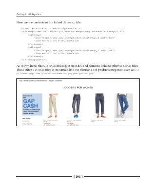 Putting It All Together
[ 191 ]
Here are the contents of the linked Sitemap file:
<?xml version="1.0" encoding="UTF-8"?>
<sitemapindex xmlns="http://www.sitemaps.org/schemas/sitemap/0.9">
<sitemap>
<loc>http://www.gap.com/products/sitemap_1.xml</loc>
<lastmod>2017-03-24</lastmod>
</sitemap>
<sitemap>
<loc>http://www.gap.com/products/sitemap_2.xml</loc>
<lastmod>2017-03-24</lastmod>
</sitemap>
</sitemapindex>
As shown here, this Sitemap link is just an index and contains links to other Sitemap files.
These other Sitemap files then contain links to thousands of product categories, such as htt
p://www.gap.com/products/womens-jogger-pants.jsp:
 