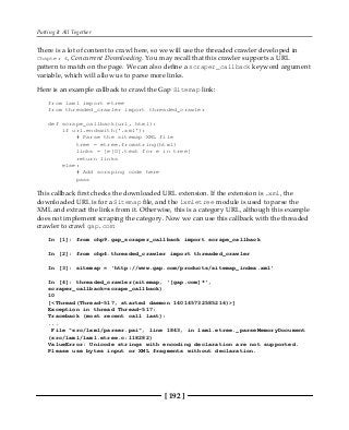 Putting It All Together
[ 192 ]
There is a lot of content to crawl here, so we will use the threaded crawler developed in
Chapter 4, Concurrent Downloading. You may recall that this crawler supports a URL
pattern to match on the page. We can also define a scraper_callback keyword argument
variable, which will allow us to parse more links.
Here is an example callback to crawl the Gap Sitemap link:
from lxml import etree
from threaded_crawler import threaded_crawler
def scrape_callback(url, html):
if url.endswith('.xml'):
# Parse the sitemap XML file
tree = etree.fromstring(html)
links = [e[0].text for e in tree]
return links
else:
# Add scraping code here
pass
This callback first checks the downloaded URL extension. If the extension is .xml, the
downloaded URL is for a Sitemap file, and the lxmletree module is used to parse the
XML and extract the links from it. Otherwise, this is a category URL, although this example
does not implement scraping the category. Now we can use this callback with the threaded
crawler to crawl gap.com:
In [1]: from chp9.gap_scraper_callback import scrape_callback
In [2]: from chp4.threaded_crawler import threaded_crawler
In [3]: sitemap = 'http://www.gap.com/products/sitemap_index.xml'
In [4]: threaded_crawler(sitemap, '[gap.com]*',
scraper_callback=scrape_callback)
10
[<Thread(Thread-517, started daemon 140145732585216)>]
Exception in thread Thread-517:
Traceback (most recent call last):
...
File "src/lxml/parser.pxi", line 1843, in lxml.etree._parseMemoryDocument
(src/lxml/lxml.etree.c:118282)
ValueError: Unicode strings with encoding declaration are not supported.
Please use bytes input or XML fragments without declaration.
 