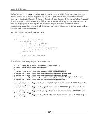 Putting It All Together
[ 193 ]
Unfortunately, lxml expects to load content from bytes or XML fragments, and we have
instead stored the Unicode response (so we could parse using regular expressions and
easily save to disk in Chapter 3, Caching Downloads and Chapter 4, Concurrent Downloading).
However, we do have access to the URL in this function. Although it is inefficient, we could
load the page again; if we only do this for XML pages, it should keep the number of
requests down and therefore not add too much load time. Of course, if we are using caching
this also makes it more efficient.
Let's try rewriting the callback function:
import requests
def scrape_callback(url, html):
if url.endswith('.xml'):
# Parse the sitemap XML file
resp = requests.get(url)
tree = etree.fromstring(resp.content)
links = [e[0].text for e in tree]
return links
else:
# Add scraping code here
pass
Now, if we try running it again, we see success:
In [4]: threaded_crawler(sitemap, '[gap.com]*',
scraper_callback=scrape_callback)
10
[<Thread(Thread-51, started daemon 139775751223040)>]
Downloading: http://www.gap.com/products/sitemap_index.xml
Downloading: http://www.gap.com/products/sitemap_2.xml
Downloading: http://www.gap.com/products/gap-canada-français-index.jsp
Downloading: http://www.gap.co.uk/products/index.jsp
Skipping
http://www.gap.co.uk/products/low-impact-sport-bras-women-C1077315.jsp due
to depth Skipping
http://www.gap.co.uk/products/sport-bras-women-C1077300.jsp due to depth
Skipping
http://www.gap.co.uk/products/long-sleeved-tees-tanks-women-C1077314.jsp
due to depth Skipping
http://www.gap.co.uk/products/short-sleeved-tees-tanks-women-C1077312.jsp
due to depth ...
 