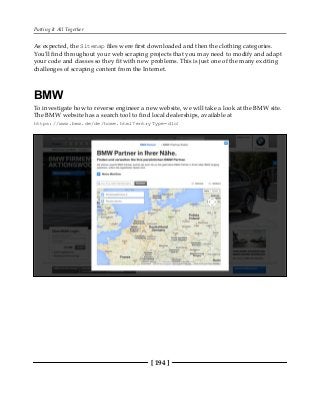 Putting It All Together
[ 194 ]
As expected, the Sitemap files were first downloaded and then the clothing categories.
You'll find throughout your web scraping projects that you may need to modify and adapt
your code and classes so they fit with new problems. This is just one of the many exciting
challenges of scraping content from the Internet.
BMW
To investigate how to reverse engineer a new website, we will take a look at the BMW site.
The BMW website has a search tool to find local dealerships, available at
https://www.bmw.de/de/home.html?entryType=dlo:
 