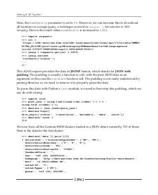 Putting It All Together
[ 196 ]
Here, the maxResults parameter is set to 99. However, we can increase this to download
all locations in a single query, a technique covered in Chapter 1, Introduction to Web
Scraping. Here is the result when maxResults is increased to 1000:
>>> import requests
>>> url =
'https://c2b-services.bmw.com/c2b-localsearch/services/api/v3/clients/BMWDI
GITAL_DLO/DE/pois?country=DE&category=BM&maxResults=%d&language=en&
lat=52.507537768880056&lng=13.425269635701511'
>>> jsonp = requests.get(url % 1000)
>>> jsonp.content
'callback({"status":{
...
})'
This AJAX request provides the data in JSONP format, which stands for JSON with
padding. The padding is usually a function to call, with the pure JSON data as an
argument, in this case the callback function call. The padding is not easily understood by
parsing libraries, so we need to remove it to properly parse the data.
To parse this data with Python's json module, we need to first strip this padding, which we
can do with slicing:
>>> import json
>>> pure_json = jsonp.text[jsonp.text.index('(') + 1 :
jsonp.text.rindex(')')]
>>> dealers = json.loads(pure_json)
>>> dealers.keys()
dict_keys(['status', 'translation', 'metadata', 'data', 'count'])
>>> dealers['count']
715
We now have all the German BMW dealers loaded in a JSON object-currently, 715 of them.
Here is the data for the first dealer:
>>> dealers['data']['pois'][0]
{'attributes': {'businessTypeCodes': ['NO', 'PR'],
'distributionBranches': ['T', 'F', 'G'],
'distributionCode': 'NL',
'distributionPartnerId': '00081',
'facebookPlace': '',
'fax': '+49 (30) 200992110',
'homepage': 'http://bmw-partner.bmw.de/niederlassung-berlin-weissensee',
'mail': 'nl.berlin@bmw.de',
'outletId': '3',
'outletTypes': ['FU'],
'phone': '+49 (30) 200990',
 