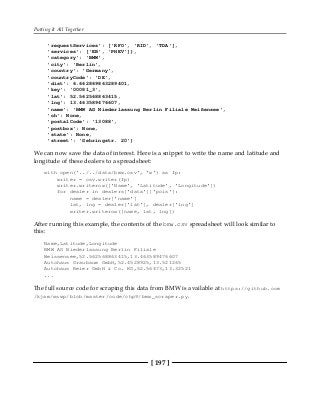 Putting It All Together
[ 197 ]
'requestServices': ['RFO', 'RID', 'TDA'],
'services': ['EB', 'PHEV']},
'category': 'BMW',
'city': 'Berlin',
'country': 'Germany',
'countryCode': 'DE',
'dist': 6.662869863289401,
'key': '00081_3',
'lat': 52.562568863415,
'lng': 13.463589476607,
'name': 'BMW AG Niederlassung Berlin Filiale Weißensee',
'oh': None,
'postalCode': '13088',
'postbox': None,
'state': None,
'street': 'Gehringstr. 20'}
We can now save the data of interest. Here is a snippet to write the name and latitude and
longitude of these dealers to a spreadsheet:
with open('../../data/bmw.csv', 'w') as fp:
writer = csv.writer(fp)
writer.writerow(['Name', 'Latitude', 'Longitude'])
for dealer in dealers['data']['pois']:
name = dealer['name']
lat, lng = dealer['lat'], dealer['lng']
writer.writerow([name, lat, lng])
After running this example, the contents of the bmw.csv spreadsheet will look similar to
this:
Name,Latitude,Longitude
BMW AG Niederlassung Berlin Filiale
Weissensee,52.562568863415,13.463589476607
Autohaus Graubaum GmbH,52.4528925,13.521265
Autohaus Reier GmbH & Co. KG,52.56473,13.32521
...
The full source code for scraping this data from BMW is available at https://github.com
/kjam/wswp/blob/master/code/chp9/bmw_scraper.py.
 