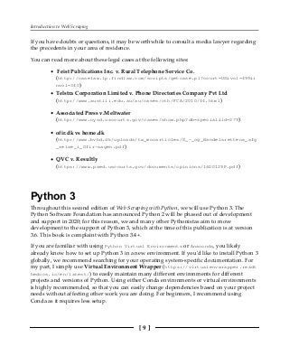 Introduction to Web Scraping
[ 9 ]
If you have doubts or questions, it may be worthwhile to consult a media lawyer regarding
the precedents in your area of residence.
You can read more about these legal cases at the following sites:
Feist Publications Inc. v. Rural Telephone Service Co.
(http://caselaw.lp.findlaw.com/scripts/getcase.pl?court=US&vol=499&i
nvol=340)
Telstra Corporation Limited v. Phone Directories Company Pvt Ltd
(http://www.austlii.edu.au/au/cases/cth/FCA/2010/44.html)
Associated Press v.Meltwater
(http://www.nysd.uscourts.gov/cases/show.php?db=special&id=279)
ofir.dk vs home.dk
(http://www.bvhd.dk/uploads/tx_mocarticles/S_-_og_Handelsrettens_afg
_relse_i_Ofir-sagen.pdf)
QVC v. Resultly
(https://www.paed.uscourts.gov/documents/opinions/16D0129P.pdf)
Python 3
Throughout this second edition of Web Scraping with Python, we will use Python 3. The
Python Software Foundation has announced Python 2 will be phased out of development
and support in 2020; for this reason, we and many other Pythonistas aim to move
development to the support of Python 3, which at the time of this publication is at version
3.6. This book is complaint with Python 3.4+.
If you are familiar with using Python Virtual Environments or Anaconda, you likely
already know how to set up Python 3 in a new environment. If you'd like to install Python 3
globally, we recommend searching for your operating system-specific documentation. For
my part, I simply use Virtual Environment Wrapper (https://virtualenvwrapper.readt
hedocs.io/en/latest/) to easily maintain many different environments for different
projects and versions of Python. Using either Conda environments or virtual environments
is highly recommended, so that you can easily change dependencies based on your project
needs without affecting other work you are doing. For beginners, I recommend using
Conda as it requires less setup.
 