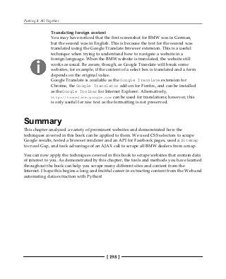 Putting It All Together
[ 198 ]
Translating foreign content
You may have noticed that the first screenshot for BMW was in German,
but the second was in English. This is because the text for the second was
translated using the Google Translate browser extension. This is a useful
technique when trying to understand how to navigate a website in a
foreign language. When the BMW website is translated, the website still
works as usual. Be aware, though, as Google Translate will break some
websites, for example, if the content of a select box is translated and a form
depends on the original value.
Google Translate is available as the Google Translate extension for
Chrome, the Google Translator add-on for Firefox, and can be installed
as theGoogle Toolbar for Internet Explorer. Alternatively,
http://translate.google.com can be used for translations; however, this
is only useful for raw text as the formatting is not preserved.
Summary
This chapter analyzed a variety of prominent websites and demonstrated how the
techniques covered in this book can be applied to them. We used CSS selectors to scrape
Google results, tested a browser renderer and an API for Facebook pages, used a Sitemap
to crawl Gap, and took advantage of an AJAX call to scrape all BMW dealers from a map.
You can now apply the techniques covered in this book to scrape websites that contain data
of interest to you. As demonstrated by this chapter, the tools and methods you have learned
throughout the book can help you scrape many different sites and content from the
Internet. I hope this begins a long and fruitful career in extracting content from the Web and
automating data extraction with Python!
 