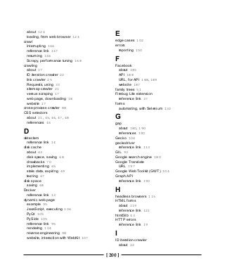 [ 200 ]
about 124
loading, from web browser 124
crawl
interrupting 166
reference link 167
resuming 166
Scrapy, performance tuning 168
crawling
about 17
ID iteration crawler 22
link crawler 25
Requests, using 33
sitemap crawler 21
versus scraping 17
web page, downloading 18
website 17
cross-process crawler 88
CSS selectors
about 21, 45, 46, 47, 48
references 46
D
detectem
reference link 14
disk cache
about 63
disk space, saving 68
drawbacks 70
implementing 65
stale data, expiring 69
testing 67
disk space
saving 68
Docker
reference link 13
dynamic web page
example 95
JavaScript, executing 106
PyQt 105
PySide 105
reference link 95
rendering 104
reverse engineering 98
website, interaction with WebKit 107
E
edge cases 102
errors
reporting 150
F
Facebook
about 185
API 188
URL, for API 188, 189
website 187
family trees 51
Firebug Lite extension
reference link 37
forms
automating, with Selenium 132
G
gap
about 180, 190
references 190
Gecko 104
geckodriver
reference link 113
GIL 93
Google search engine 180
Google Translate
URL 197
Google Web Toolkit (GWT) 104
Graph API
reference link 190
H
headless browsers 115
HTML forms
about 119
reference link 121
html5lib 43
HTTP errors
reference link 19
I
ID iteration crawler
about 22
 