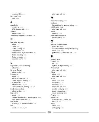 [ 201 ]
example URLs 23
items, defining
URL 156
J
JavaScript
executing 106
URL, for example 106
JQuery
reference link 46
JSON with padding (JSONP) 196
K
key-value storage
about 72
cache 71
cache, testing 78
compression 76
Redis cache, implementation 76
Redis, installing 72
Redis, overview 73
requests-cache 78
L
legal cases, web scrapping
references 9
libraries, Scrapy
reference link 168
link crawler
about 25
advanced features 28
cache support, adding 61
example URLs 26
reference link 32, 56
scrape callback, adding 56, 57
LinkExtractor class
reference link 161
Login form
about 120
cookies, loading from web browser 124
URL, for automating 120
login script
extending, to update content 128
lxml
about 43, 44, 45, 51
reference link 44
M
machine learning 152
methods
humanizing, for web scraping 134
middleware class
reference link 168
model
defining 156
multithreaded crawler
implementing 86
O
one million web pages
downloading 81
Optical Character Recognition (OCR)
about 136, 140
performance, improvement 143
P
performance
about 92
GIL 93
Python multiprocessing 93
PhantomJS
reference link 115
Pillow
about 139
reference link 139
Portia
about 154, 168
annotation 171
installing 169
reference link 170
results, verifying 177
spider, executing 177
visual scraping 168
Presto 104
processes
cross-process crawler 88
working 85
PyQt
about 105
debugging 105
 