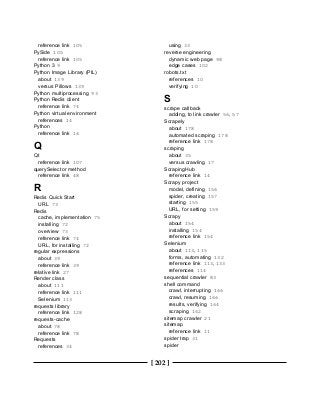 [ 202 ]
reference link 105
PySide 105
reference link 105
Python 3 9
Python Image Library (PIL)
about 139
versus Pillows 139
Python multiprocessing 93
Python Redis client
reference link 74
Python virtual environment
references 14
Python
reference link 16
Q
Qt
reference link 107
querySelector method
reference link 48
R
Redis Quick Start
URL 73
Redis
cache, implementation 75
installing 72
overview 73
reference link 74
URL, for installing 72
regular expressions
about 39
reference link 39
relative link 27
Render class
about 111
reference link 111
Selenium 113
requests library
reference link 128
requests-cache
about 78
reference link 78
Requests
references 34
using 33
reverse engineering
dynamic web page 98
edge cases 102
robots.txt
references 10
verifying 10
S
scrape callback
adding, to link crawler 56, 57
Scrapely
about 178
automated scraping 178
reference link 178
scraping
about 35
versus crawling 17
ScrapingHub
reference link 14
Scrapy project
model, defining 156
spider, creating 157
starting 155
URL, for setting 159
Scrapy
about 154
installing 154
reference link 154
Selenium
about 113, 115
forms, automating 132
reference link 113, 133
references 114
sequential crawler 83
shell command
crawl, interrupting 166
crawl, resuming 166
results, verifying 164
scraping 162
sitemap crawler 21
sitemap
reference link 11
spider trap 31
spider
 
