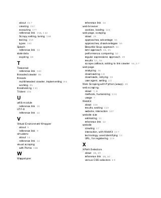 about 157
creating 157
executing 177
reference link 158, 161
Scrapy setting, tuning 158
testing 159
types 161
Splash
reference link 14
stale data
expiring 69
T
Tesseract
reference link 140
threaded crawler 85
threads
multithreaded crawler, implementing 86
working 85
thresholding 141
Trident 104
U
urllib module
reference link 30
UTF-8
reference link 22
V
Virtual Environment Wrapper
about 9
reference link 9
virtualenv
about 14
reference link 14
visual scraping
with Portia 168
W
Wappalyzer
reference link 14
web browser
cookies, loading 124
web page, scraping
about 39
approaches, advantage 55
approaches, disadvantages 55
Beautiful Soup approach 41
lxml approach 44, 45
performance, comparing 52
regular expressions approach 39
results 53, 55
scrape callback, adding to link crawler 56, 57
web page
analyzing 36
downloading 18
downloads, retrying 19
user agent, setting 20
Web Scraping with Python (wswp) 20
web scraping
about 7, 8
methods, humanizing 134
usage 7
WebKit
about 104
results, waiting 110
website, interaction 107
website size
estimating 11
reference link 12
website
crawling 17
interaction, with WebKit 107
technology, used identifying 13
URL, for registering 119
X
XPath Selectors
about 48, 49
reference link 48, 50
versus CSS selectors 49
 