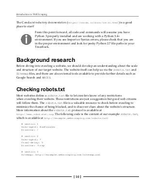 Introduction to Web Scraping
[ 10 ]
The Conda introductory documentation (https://conda.io/docs/intro.html) is a good
place to start!
From this point forward, all code and commands will assume you have
Python 3 properly installed and are working with a Python 3.4+
environment. If you see Import or Syntax errors, please check that you are
in the proper environment and look for pesky Python 2.7 file paths in your
Traceback.
Background research
Before diving into crawling a website, we should develop an understanding about the scale
and structure of our target website. The website itself can help us via the robots.txt and
Sitemap files, and there are also external tools available to provide further details such as
Google Search and WHOIS.
Checking robots.txt
Most websites define a robots.txt file to let crawlers know of any restrictions
when crawling their website. These restrictions are just a suggestion but good web citizens
will follow them. The robots.txt file is a valuable resource to check before crawling to
minimize the chance of being blocked, and to discover clues about the website's structure.
More information about the robots.txt protocol is available at
http://www.robotstxt.org. The following code is the content of our example robots.txt,
which is available at http://example.webscraping.com/robots.txt:
# section 1
User-agent: BadCrawler
Disallow: /
# section 2
User-agent: *
Crawl-delay: 5
Disallow: /trap
# section 3
Sitemap: http://example.webscraping.com/sitemap.xml
 