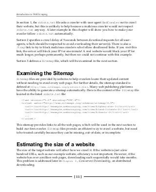 Introduction to Web Scraping
[ 11 ]
In section 1, the robots.txt file asks a crawler with user agent BadCrawler not to crawl
their website, but this is unlikely to help because a malicious crawler would not respect
robots.txt anyway. A later example in this chapter will show you how to make your
crawler follow robots.txt automatically.
Section 2 specifies a crawl delay of 5 seconds between download requests for all user-
agents, which should be respected to avoid overloading their server(s). There is also a
/trap link to try to block malicious crawlers who follow disallowed links. If you visit this
link, the server will block your IP for one minute! A real website would block your IP for
much longer, perhaps permanently, but then we could not continue with this example.
Section 3 defines a Sitemap file, which will be examined in the next section.
Examining the Sitemap
Sitemap files are provided bywebsites to help crawlers locate their updated content
without needing to crawl every web page. For further details, the sitemap standard is
defined at http://www.sitemaps.org/protocol.html. Many web publishing platforms
have the ability to generate a sitemap automatically. Here is the content of the Sitemap file
located in the listed robots.txt file:
<?xml version="1.0" encoding="UTF-8"?>
<urlset xmlns="http://www.sitemaps.org/schemas/sitemap/0.9">
<url><loc>http://example.webscraping.com/view/Afghanistan-1</loc></url>
<url><loc>http://example.webscraping.com/view/Aland-Islands-2</loc></url>
<url><loc>http://example.webscraping.com/view/Albania-3</loc></url>
...
</urlset>
This sitemap provides links to all the web pages, which will be used in the next section to
build our first crawler. Sitemap files provide an efficient way to crawl a website, but need
to be treated carefully because they can be missing, out-of-date, or incomplete.
Estimating the size of a website
The size of the target website will affect how we crawl it. If the website is just a few
hundred URLs, such as our example website, efficiency is not important. However, if the
website has over a million web pages, downloading each sequentially would take months.
This problem is addressed later in Chapter 4 , Concurrent Downloading, on distributed
downloading.
 