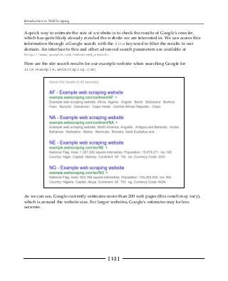 Introduction to Web Scraping
[ 12 ]
A quick way to estimate the size of a website is to check the results of Google's crawler,
which has quite likely already crawled the website we are interested in. We can access this
information through a Google search with the site keyword to filter the results to our
domain. An interface to this and other advanced search parameters are available at
http://www.google.com/advanced_search.
Here are the site search results for our example website when searching Google for
site:example.webscraping.com:
As we can see, Google currently estimates more than 200 web pages (this result may vary),
which is around the website size. For larger websites, Google's estimates may be less
accurate.
 