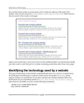 Introduction to Web Scraping
[ 13 ]
We can filter these results to certain parts of the website by adding a URL path to the
domain. Here are the results for site:example.webscraping.com/view, which restricts
the site search to the country web pages:
Again, your results may vary in size; however, this additional filter is useful because ideally
you only want to crawl the part of a website containing useful data rather than every page.
Identifying the technology used by a website
The type of technology used to build a websitewill affect how we crawl it. A useful tool to
check the kind of technologies a website is built with is the module detectem, which
requires Python 3.5+ and Docker. If you don't already have Docker installed, follow the
instructions for your operating system at https://www.docker.com/products/overview.
Once Docker is installed, you can run the following commands.
docker pull scrapinghub/splash
pip install detectem
 