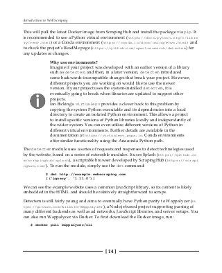 Introduction to Web Scraping
[ 14 ]
This will pull the latest Docker image from ScrapingHub and install the package via pip. It
is recommended to use a Python virtual environment (https://docs.python.org/3/libra
ry/venv.html) or a Conda environment (https://conda.io/docs/using/envs.html) and
to check the project's ReadMe page (https://github.com/spectresearch/detectem) for
any updates or changes.
Why use environments?
Imagine if your project was developed with an earlier version of a library
such as detectem, and then, in a later version, detectem introduced
some backwards-incompatible changes that break your project. However,
different projects you are working on would like to use the newer
version. If your project uses the system-installed detectem, it is
eventually going to break when libraries are updated to support other
projects.
Ian Bicking's virtualenv provides a clever hack to this problem by
copying the system Python executable and its dependencies into a local
directory to create an isolated Python environment. This allows a project
to install specific versions of Python libraries locally and independently of
the wider system. You can even utilize different versions of Python in
different virtual environments. Further details are available in the
documentation at https://virtualenv.pypa.io. Conda environments
offer similar functionality using the Anaconda Python path.
The detectem module uses a series of requests and responses to detect technologies used
by the website, based on a series of extensible modules. It uses Splash (https://github.co
m/scrapinghub/splash), a scriptable browser developed by ScrapingHub (https://scrapi
nghub.com/). To run the module, simply use the det command:
$ det http://example.webscraping.com
[('jquery', '1.11.0')]
We can see the example website uses a common JavaScript library, so its content is likely
embedded in the HTML and should be relatively straightforward to scrape.
Detectem is still fairly young and aims to eventually have Python parity to Wappalyzer (ht
tps://github.com/AliasIO/Wappalyzer), a Node.js-based project supporting parsing of
many different backends as well as ad networks, JavaScript libraries, and server setups. You
can also run Wappalyzer via Docker. To first download the Docker image, run:
$ docker pull wappalyzer/cli
 