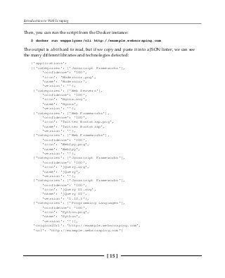 Introduction to Web Scraping
[ 15 ]
Then, you can run the script from the Docker instance:
$ docker run wappalyzer/cli http://example.webscraping.com
The output is a bit hard to read, but if we copy and paste it into a JSON linter, we can see
the many different libraries and technologies detected:
{'applications':
[{'categories': ['Javascript Frameworks'],
'confidence': '100',
'icon': 'Modernizr.png',
'name': 'Modernizr',
'version': ''},
{'categories': ['Web Servers'],
'confidence': '100',
'icon': 'Nginx.svg',
'name': 'Nginx',
'version': ''},
{'categories': ['Web Frameworks'],
'confidence': '100',
'icon': 'Twitter Bootstrap.png',
'name': 'Twitter Bootstrap',
'version': ''},
{'categories': ['Web Frameworks'],
'confidence': '100',
'icon': 'Web2py.png',
'name': 'Web2py',
'version': ''},
{'categories': ['Javascript Frameworks'],
'confidence': '100',
'icon': 'jQuery.svg',
'name': 'jQuery',
'version': ''},
{'categories': ['Javascript Frameworks'],
'confidence': '100',
'icon': 'jQuery UI.svg',
'name': 'jQuery UI',
'version': '1.10.3'},
{'categories': ['Programming Languages'],
'confidence': '100',
'icon': 'Python.png',
'name': 'Python',
'version': ''}],
'originalUrl': 'http://example.webscraping.com',
'url': 'http://example.webscraping.com'}
 
