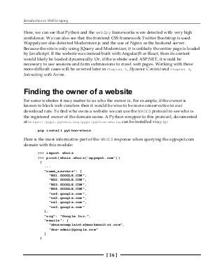 Introduction to Web Scraping
[ 16 ]
Here, we can see that Python and the web2py frameworks were detected with very high
confidence. We can also see that the frontend CSS framework Twitter Bootstrap is used.
Wappalyzer also detected Modernizer.js and the use of Nginx as the backend server.
Because the site is only using JQuery and Modernizer, it is unlikely the entire page is loaded
by JavaScript. If the website was instead built with AngularJS or React, then its content
would likely be loaded dynamically. Or, if the website used ASP.NET, it would be
necessary to use sessions and form submissions to crawl web pages. Working with these
more difficult cases will be covered later in Chapter 5, Dynamic Content and Chapter 6,
Interacting with Forms.
Finding the owner of a website
For some websites it may matter to us who the owner is. For example, if the owner is
known to block web crawlers then it would be wise to be more conservative in our
download rate. To find who owns a website we can use the WHOIS protocol to see who is
the registered owner of the domain name. A Python wrapper to this protocol, documented
at https://pypi.python.org/pypi/python-whois, can be installed via pip:
pip install python-whois
Here is the most informative part of the WHOIS response when querying the appspot.com
domain with this module:
>>> import whois
>>> print(whois.whois('appspot.com'))
{
...
"name_servers": [
"NS1.GOOGLE.COM",
"NS2.GOOGLE.COM",
"NS3.GOOGLE.COM",
"NS4.GOOGLE.COM",
"ns4.google.com",
"ns2.google.com",
"ns1.google.com",
"ns3.google.com"
],
"org": "Google Inc.",
"emails": [
"abusecomplaints@markmonitor.com",
"dns-admin@google.com"
]
}
 