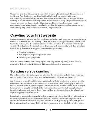 Introduction to Web Scraping
[ 17 ]
We can see here that this domain is owned by Google, which is correct; this domain is for
the Google App Engine service. Google often blocks web crawlers despite being
fundamentally a web crawling business themselves. We would need to be careful when
crawling this domain because Google often blocks IPs that quickly scrape their services; and
you, or someone you live or work with, might need to use Google services. I have
experienced being asked to enter captchas to use Google services for short periods, even
after running only simple search crawlers on Google domains.
Crawling your first website
In order to scrape a website, we first need to download its web pages containing the data of
interest, a process known as crawling. There are a number of approaches that can be used
to crawl a website, and the appropriate choice will depend on the structure of the target
website. This chapter will explore how to download web pages safely, and then introduce
the following three common approaches to crawling a website:
Crawling a sitemap
Iterating each page using database IDs
Following web page links
We have so far used the terms scraping and crawling interchangeably, but let's take a
moment to define the similarities and differences in these two approaches.
Scraping versus crawling
Depending on the information you are after and the site content and structure, you may
need to either build a web scraper or a website crawler. What is the difference?
A web scraper is usually built to target a particular website or sites and to garner specific
information on those sites. A web scraper is built to access these specific pages and will
need to be modified if the site changes or if the information location on the site is changed.
For example, you might want to build a web scraper to check the daily specials at your
favorite local restaurant, and to do so you would scrape the part of their site where they
regularly update that information.
In contrast, a web crawler is usually built in a generic way; targeting either websites from a
series of top-level domains or for the entire web. Crawlers can be built to gather more
specific information, but are usually used to crawl the web, picking up small and generic
bits of information from many different sites or pages and following links to other pages.
 
