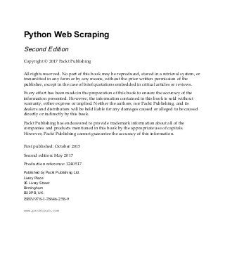Python Web Scraping
Second Edition
Copyright © 2017 Packt Publishing
All rights reserved. No part of this book may be reproduced, stored in a retrieval system, or
transmitted in any form or by any means, without the prior written permission of the
publisher, except in the case of brief quotations embedded in critical articles or reviews.
Every effort has been made in the preparation of this book to ensure the accuracy of the
information presented. However, the information contained in this book is sold without
warranty, either express or implied. Neither the authors, nor Packt Publishing, and its
dealers and distributors will be held liable for any damages caused or alleged to be caused
directly or indirectly by this book.
Packt Publishing has endeavored to provide trademark information about all of the
companies and products mentioned in this book by the appropriate use of capitals.
However, Packt Publishing cannot guarantee the accuracy of this information.
First published: October 2015
Second edition: May 2017
Production reference: 1240517
Published by Packt Publishing Ltd.
Livery Place
35 Livery Street
Birmingham
B3 2PB, UK.
ISBN 978-1-78646-258-9
www.packtpub.com
 