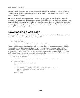 Introduction to Web Scraping
[ 18 ]
In addition to crawlers and scrapers, we will also cover web spiders in Chapter 8, Scrapy.
Spiders can be used for crawling a specific set of sites or for broader crawls across many
sites or even the Internet.
Generally, we will use specific terms to reflect our use cases; as you develop your web
scraping, you may notice distinctions in technologies, libraries, and packages you may want
to use. In these cases, your knowledge of the differences in these terms will help you select
an appropriate package or technology based on the terminology used (such as, is it only for
scraping? Is it also for spiders?).
Downloading a web page
To scrape web pages, we first need to download them. Here is a simple Python script that
uses Python's urllib module to download a URL:
import urllib.request
def download(url):
return urllib.request.urlopen(url).read()
When a URL is passed, this function will download the web page and return the HTML.
The problem with this snippet is that, when downloading the web page, we might
encounter errors that are beyond our control; for example, the requested page may no
longer exist. In these cases, urllib will raise an exception and exit the script. To be safer,
here is a more robust version to catch these exceptions:
import urllib.request
from urllib.error import URLError, HTTPError, ContentTooShortError
def download(url):
print('Downloading:', url)
try:
html = urllib.request.urlopen(url).read()
except (URLError, HTTPError, ContentTooShortError) as e:
print('Download error:', e.reason)
html = None
return html
 
