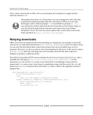 Introduction to Web Scraping
[ 19 ]
Now, when a download or URL error is encountered, the exception is caught and the
function returns None.
Throughout this book, we will assume you are creating files with code that
is presented without prompts (like the code above). When you see code
that begins with a Python prompt >>> or and IPython prompt In [1]:,
you will need to either enter that into the main file you have been using, or
save the file and import those functions and classes into your Python
interpreter. If you run into any issues, please take a look at the code in the
book repository at https://github.com/kjam/wswp.
Retrying downloads
Often, the errors encountered when downloading are temporary; an example is when the
web server is overloaded and returns a 503 Service Unavailable error. For these errors,
we can retry the download after a short time because the server problem may now be
resolved. However, we do not want to retry downloading for all errors. If the server returns
404 Not Found, then the web page does not currently exist and the same request is
unlikely to produce a different result.
The full list of possible HTTP errors is defined by the Internet Engineering Task Force, and is
available for viewing at https://tools.ietf.org/html/rfc7231#section-6. In this
document, we can see that 4xx errors occur when there is something wrong with our
request and 5xx errors occur when there is something wrong with the server. So, we will
ensure our download function only retries the 5xx errors. Here is the updated version to
support this:
def download(url, num_retries=2):
print('Downloading:', url)
try:
html = urllib.request.urlopen(url).read()
except (URLError, HTTPError, ContentTooShortError) as e:
print('Download error:', e.reason)
html = None
if num_retries > 0:
 