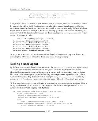 Introduction to Web Scraping
[ 20 ]
if hasattr(e, 'code') and 500 <= e.code < 600:
# recursively retry 5xx HTTP errors
return download(url, num_retries - 1)
return html
Now, when a download error is encountered with a 5xx code, the download error is retried
by recursively calling itself. The function now also takes an additional argument for the
number of times the download can be retried, which is set to two times by default. We limit
the number of times we attempt to download a web page because the server error may not
recover. To test this functionality we can try downloading http://httpstat.us/500, which
returns the 500 error code:
>>> download('http://httpstat.us/500')
Downloading: http://httpstat.us/500
Download error: Internal Server Error
Downloading: http://httpstat.us/500
Download error: Internal Server Error
Downloading: http://httpstat.us/500
Download error: Internal Server Error
As expected, the download function now tries downloading the web page, and then, on
receiving the 500 error, it retries the download twice before giving up.
Setting a user agent
By default, urllib will download content with the Python-urllib/3.x user agent, where
3.x is the environment's current version of Python. It would be preferable to use an
identifiable user agent in case problems occur with our web crawler. Also, some websites
block this default user agent, perhaps after they have experienced a poorly made Python
web crawler overloading their server. For example, http://www.meetup.com/ currently
returns a 403 Forbidden when requesting the page with urllib's default user agent.
To download sites reliably, we will need to have control over setting the user agent. Here is
an updated version of our download function with the default user agent set to 'wswp'
(which stands forWeb Scraping with Python):
def download(url, user_agent='wswp', num_retries=2):
print('Downloading:', url)
request = urllib.request.Request(url)
request.add_header('User-agent', user_agent)
try:
html = urllib.request.urlopen(request).read()
except (URLError, HTTPError, ContentTooShortError) as e:
print('Download error:', e.reason)
 
