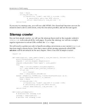 Introduction to Web Scraping
[ 21 ]
html = None
if num_retries > 0:
if hasattr(e, 'code') and 500 <= e.code < 600:
# recursively retry 5xx HTTP errors
return download(url, num_retries - 1)
return html
If you now try meetup.com, you will see valid HTML. Our download function can now be
reused in later code to catch errors, retry the site when possible, and set the user agent.
Sitemap crawler
For our first simple crawler, we will use the sitemap discovered in the example website's
robots.txt to download all the web pages. To parse the sitemap, we will use a simple
regular expression to extract URLs within the <loc> tags.
We will need to update our code to handle encoding conversions as our current download
function simply returns bytes. Note that a more robust parsing approach called CSS
selectors will be introduced in the next chapter. Here is our first example crawler:
import re
def download(url, user_agent='wswp', num_retries=2, charset='utf-8'):
print('Downloading:', url)
request = urllib.request.Request(url)
request.add_header('User-agent', user_agent)
try:
resp = urllib.request.urlopen(request)
cs = resp.headers.get_content_charset()
if not cs:
cs = charset
html = resp.read().decode(cs)
except (URLError, HTTPError, ContentTooShortError) as e:
print('Download error:', e.reason)
html = None
if num_retries > 0:
if hasattr(e, 'code') and 500 <= e.code < 600:
# recursively retry 5xx HTTP errors
return download(url, num_retries - 1)
return html
def crawl_sitemap(url):
# download the sitemap file
sitemap = download(url)
# extract the sitemap links
 
