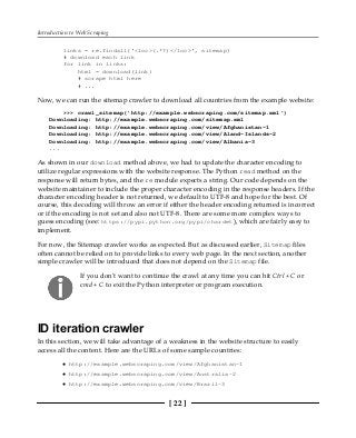 Introduction to Web Scraping
[ 22 ]
links = re.findall('<loc>(.*?)</loc>', sitemap)
# download each link
for link in links:
html = download(link)
# scrape html here
# ...
Now, we can run the sitemap crawler to download all countries from the example website:
>>> crawl_sitemap('http://example.webscraping.com/sitemap.xml')
Downloading: http://example.webscraping.com/sitemap.xml
Downloading: http://example.webscraping.com/view/Afghanistan-1
Downloading: http://example.webscraping.com/view/Aland-Islands-2
Downloading: http://example.webscraping.com/view/Albania-3
...
As shown in our download method above, we had to update the character encoding to
utilize regular expressions with the website response. The Python read method on the
response will return bytes, and the re module expects a string. Our code depends on the
website maintainer to include the proper character encoding in the response headers. If the
character encoding header is not returned, we default to UTF-8 and hope for the best. Of
course, this decoding will throw an error if either the header encoding returned is incorrect
or if the encoding is not set and also not UTF-8. There are some more complex ways to
guess encoding (see: https://pypi.python.org/pypi/chardet), which are fairly easy to
implement.
For now, the Sitemap crawler works as expected. But as discussed earlier, Sitemap files
often cannot be relied on to provide links to every web page. In the next section, another
simple crawler will be introduced that does not depend on the Sitemap file.
If you don't want to continue the crawl at any time you can hit Ctrl + C or
cmd + C to exit the Python interpreter or program execution.
ID iteration crawler
In this section, we will take advantage of a weakness in the website structure to easily
access all the content. Here are the URLs of some sample countries:
http://example.webscraping.com/view/Afghanistan-1
http://example.webscraping.com/view/Australia-2
http://example.webscraping.com/view/Brazil-3
 