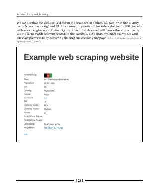 Introduction to Web Scraping
[ 23 ]
We can see that the URLs only differ in the final section of the URL path, with the country
name (known as a slug) and ID. It is a common practice to include a slug in the URL to help
with search engine optimization. Quite often, the web server will ignore the slug and only
use the ID to match relevant records in the database. Let's check whether this works with
our example website by removing the slug and checking the page http://example.webscr
aping.com/view/1:
 