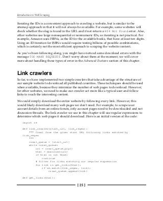 Introduction to Web Scraping
[ 25 ]
Iterating the IDs is a convenient approach to crawling a website, but is similar to the
sitemap approach in that it will not always be available. For example, some websites will
check whether the slug is found in the URL and if not return a 404 Not Found error. Also,
other websites use large nonsequential or nonnumeric IDs, so iterating is not practical. For
example, Amazon uses ISBNs, as the ID for the available books, that have at least ten digits.
Using an ID iteration for ISBNs would require testing billions of possible combinations,
which is certainly not the most efficient approach to scraping the website content.
As you've been following along, you might have noticed some download errors with the
message TOO MANY REQUESTS . Don't worry about them at the moment; we will cover
more about handling these types of error in the Advanced Features section of this chapter.
Link crawlers
So far, we have implemented two simple crawlers that take advantage of the structure of
our sample website to download all published countries. These techniques should be used
when available, because they minimize the number of web pages to download. However,
for other websites, we need to make our crawler act more like a typical user and follow
links to reach the interesting content.
We could simply download the entire website by following every link. However, this
would likely download many web pages we don't need. For example, to scrape user
account details from an online forum, only account pages need to be downloaded and not
discussion threads. The link crawler we use in this chapter will use regular expressions to
determine which web pages it should download. Here is an initial version of the code:
import re
def link_crawler(start_url, link_regex):
""" Crawl from the given start URL following links matched by
link_regex
"""
crawl_queue = [start_url]
while crawl_queue:
url = crawl_queue.pop()
html = download(url)
if html is not None:
continue
# filter for links matching our regular expression
for link in get_links(html):
if re.match(link_regex, link):
crawl_queue.append(link)
def get_links(html):
 