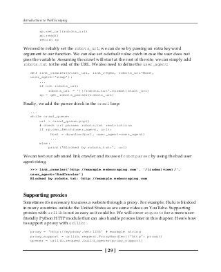 Introduction to Web Scraping
[ 29 ]
rp.set_url(robots_url)
rp.read()
return rp
We need to reliably set the robots_url; we can do so by passing an extra keyword
argument to our function. We can also set a default value catch in case the user does not
pass the variable. Assuming the crawl will start at the root of the site, we can simply add
robots.txt to the end of the URL. We also need to define the user_agent:
def link_crawler(start_url, link_regex, robots_url=None,
user_agent='wswp'):
...
if not robots_url:
robots_url = '{}/robots.txt'.format(start_url)
rp = get_robots_parser(robots_url)
Finally, we add the parser check in the crawl loop:
...
while crawl_queue:
url = crawl_queue.pop()
# check url passes robots.txt restrictions
if rp.can_fetch(user_agent, url):
html = download(url, user_agent=user_agent)
...
else:
print('Blocked by robots.txt:', url)
We can test our advanced link crawler and its use of robotparser by using the bad user
agent string.
>>> link_crawler('http://example.webscraping.com', '/(index|view)/',
user_agent='BadCrawler')
Blocked by robots.txt: http://example.webscraping.com
Supporting proxies
Sometimes it's necessary to access a website through a proxy. For example, Hulu is blocked
in many countries outside the United States as are some videos on YouTube. Supporting
proxies with urllib is not as easy as it could be. We will cover requests for a more user-
friendly Python HTTP module that can also handle proxies later in this chapter. Here's how
to support a proxy with urllib:
proxy = 'http://myproxy.net:1234' # example string
proxy_support = urllib.request.ProxyHandler({'http': proxy})
opener = urllib.request.build_opener(proxy_support)
 