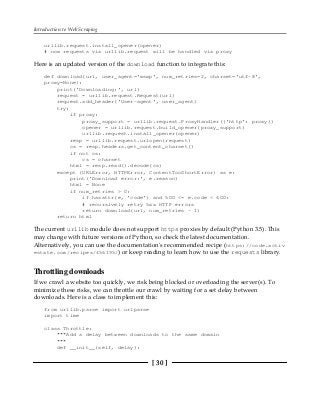 Introduction to Web Scraping
[ 30 ]
urllib.request.install_opener(opener)
# now requests via urllib.request will be handled via proxy
Here is an updated version of the download function to integrate this:
def download(url, user_agent='wswp', num_retries=2, charset='utf-8',
proxy=None):
print('Downloading:', url)
request = urllib.request.Request(url)
request.add_header('User-agent', user_agent)
try:
if proxy:
proxy_support = urllib.request.ProxyHandler({'http': proxy})
opener = urllib.request.build_opener(proxy_support)
urllib.request.install_opener(opener)
resp = urllib.request.urlopen(request)
cs = resp.headers.get_content_charset()
if not cs:
cs = charset
html = resp.read().decode(cs)
except (URLError, HTTPError, ContentTooShortError) as e:
print('Download error:', e.reason)
html = None
if num_retries > 0:
if hasattr(e, 'code') and 500 <= e.code < 600:
# recursively retry 5xx HTTP errors
return download(url, num_retries - 1)
return html
The current urllib module does not support https proxies by default (Python 3.5). This
may change with future versions of Python, so check the latest documentation.
Alternatively, you can use the documentation's recommended recipe (https://code.activ
estate.com/recipes/456195/) or keep reading to learn how to use the requests library.
Throttling downloads
If we crawl a website too quickly, we risk being blocked or overloading the server(s). To
minimize these risks, we can throttle our crawl by waiting for a set delay between
downloads. Here is a class to implement this:
from urllib.parse import urlparse
import time
class Throttle:
"""Add a delay between downloads to the same domain
"""
def __init__(self, delay):
 