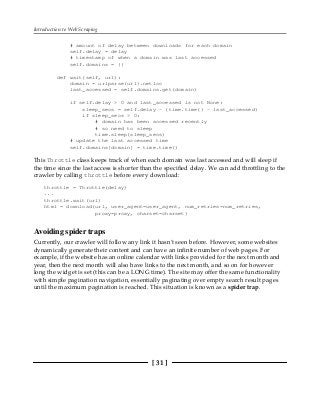Introduction to Web Scraping
[ 31 ]
# amount of delay between downloads for each domain
self.delay = delay
# timestamp of when a domain was last accessed
self.domains = {}
def wait(self, url):
domain = urlparse(url).netloc
last_accessed = self.domains.get(domain)
if self.delay > 0 and last_accessed is not None:
sleep_secs = self.delay - (time.time() - last_accessed)
if sleep_secs > 0:
# domain has been accessed recently
# so need to sleep
time.sleep(sleep_secs)
# update the last accessed time
self.domains[domain] = time.time()
This Throttle class keeps track of when each domain was last accessed and will sleep if
the time since the last access is shorter than the specified delay. We can add throttling to the
crawler by calling throttle before every download:
throttle = Throttle(delay)
...
throttle.wait(url)
html = download(url, user_agent=user_agent, num_retries=num_retries,
proxy=proxy, charset=charset)
Avoiding spider traps
Currently, our crawler will follow any link it hasn't seen before. However, some websites
dynamically generate their content and can have an infinite number of web pages. For
example, if the website has an online calendar with links provided for the next month and
year, then the next month will also have links to the next month, and so on for however
long the widget is set (this can be a LONG time). The site may offer the same functionality
with simple pagination navigation, essentially paginating over empty search result pages
until the maximum pagination is reached. This situation is known as a spider trap.
 