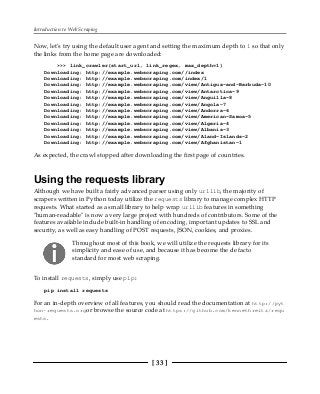 Introduction to Web Scraping
[ 33 ]
Now, let's try using the default user agent and setting the maximum depth to 1 so that only
the links from the home page are downloaded:
>>> link_crawler(start_url, link_regex, max_depth=1)
Downloading: http://example.webscraping.com//index
Downloading: http://example.webscraping.com/index/1
Downloading: http://example.webscraping.com/view/Antigua-and-Barbuda-10
Downloading: http://example.webscraping.com/view/Antarctica-9
Downloading: http://example.webscraping.com/view/Anguilla-8
Downloading: http://example.webscraping.com/view/Angola-7
Downloading: http://example.webscraping.com/view/Andorra-6
Downloading: http://example.webscraping.com/view/American-Samoa-5
Downloading: http://example.webscraping.com/view/Algeria-4
Downloading: http://example.webscraping.com/view/Albania-3
Downloading: http://example.webscraping.com/view/Aland-Islands-2
Downloading: http://example.webscraping.com/view/Afghanistan-1
As expected, the crawl stopped after downloading the first page of countries.
Using the requests library
Although we have built a fairly advanced parser using only urllib, the majority of
scrapers written in Python today utilize the requests library to manage complex HTTP
requests. What started as a small library to help wrap urllib features in something
"human-readable" is now a very large project with hundreds of contributors. Some of the
features available include built-in handling of encoding, important updates to SSL and
security, as well as easy handling of POST requests, JSON, cookies, and proxies.
Throughout most of this book, we will utilize the requests library for its
simplicity and ease of use, and because it has become the de facto
standard for most web scraping.
To install requests, simply use pip:
pip install requests
For an in-depth overview of all features, you should read the documentation at http://pyt
hon-requests.orgor browse the source code at https://github.com/kennethreitz/requ
ests.
 