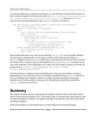 Introduction to Web Scraping
[ 34 ]
To compare differences using the two libraries, I've also built the advanced link crawler so
that it can use requests. You can see the code at https://github.com/kjam/wswp/blob/mas
ter/code/chp1/advanced_link_crawler_using_requests.py. The main download
function shows the key differences. The requests version is as follows:
def download(url, user_agent='wswp', num_retries=2, proxies=None):
print('Downloading:', url)
headers = {'User-Agent': user_agent}
try:
resp = requests.get(url, headers=headers, proxies=proxies)
html = resp.text
if resp.status_code >= 400:
print('Download error:', resp.text)
html = None
if num_retries and 500 <= resp.status_code < 600:
# recursively retry 5xx HTTP errors
return download(url, num_retries - 1)
except requests.exceptions.RequestException as e:
print('Download error:', e.reason)
html = None
One notable difference is the ease of use of having status_code as an available attribute
for each request. Additionally, we no longer need to test for character encoding, as
the text attribute on our Response object does so automatically. In the rare case of an non-
resolvable URL or timeout, they are all handled by RequestException so it makes for an
easy catch statement. Proxy handling is also taken care of by simply passing a dictionary of
proxies (that is {'http': 'http://myproxy.net:1234', 'https':
'https://myproxy.net:1234'}).
We will continue to compare and use both libraries, so that you are familiar with them
depending on your needs and use case. I strongly recommend using requests whenever
you are handling more complex websites, or need to handle important humanizing
methods such as using cookies or sessions. We will talk more about these methods in
Chapter 6, Interacting with Forms.
Summary
This chapter introduced web scraping and developed a sophisticated crawler that will be
reused in the following chapters. We covered the usage of external tools and modules to get
an understanding of a website, user agents, sitemaps, crawl delays, and various advanced
crawling techniques.
In the next chapter, we will explore how to scrape data from crawled web pages.
 