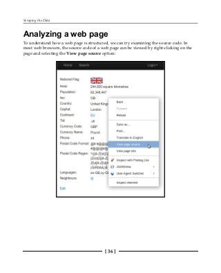 Scraping the Data
[ 36 ]
Analyzing a web page
To understand how a web page is structured, we can try examining the source code. In
most web browsers, the source code of a web page can be viewed by right-clicking on the
page and selecting the View page source option:
 