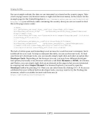 Scraping the Data
[ 37 ]
For our example website, the data we are interested in is found on the country pages. Take
a look at page source (via browser menu or right click browser menu). In the source for the
example page for the United Kingdom (http://example.webscraping.com/view/United-
Kingdom-239) you will find a table containing the country data (you can use search to find
this in the page source code):
<table>
<tr id="places_national_flag__row"><td class="w2p_fl"><label
for="places_national_flag" id="places_national_flag__label">National
Flag:</label></td>
<td class="w2p_fw"><img src="/places/static/images/flags/gb.png" /></td><td
class="w2p_fc"></td></tr>
...
<tr id="places_neighbours__row"><td class="w2p_fl"><label
for="places_neighbours" id="places_neighbours__label">Neighbours:
</label></td><td class="w2p_fw"><div><a href="/iso/IE">IE
</a></div></td><td class="w2p_fc"></td></tr></table>
The lack of white space and formatting is not an issue for a web browser to interpret, but it
is difficult for us to read. To help us interpret this table, we can use browser tools. To find
your browser's developer tools, you can usually simply right click and select an option like
Developer Tools. Depending on the browser you use, you may have different developer
tool options, but nearly every browser will have a tab titled Elements or HTML. In Chrome
and Firefox, you can simply right click on an element on the page (what you are interested
in scraping) and select Inspect Element. For Internet Explorer, you need to open the
Developer toolbar by pressing F12. Then you can select items by clicking Ctrl + B. If you use
a different browser without built-in developer tools, you may want to try the Firebug Lite
extension, which is available for most web browsers at
https://getfirebug.com/firebuglite.
 