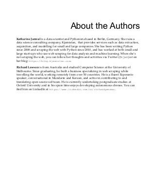 About the Authors
Katharine Jarmul is a data scientist and Pythonista based in Berlin, Germany. She runs a
data science consulting company, Kjamistan, that provides services such as data extraction,
acquisition, and modelling for small and large companies. She has been writing Python
since 2008 and scraping the web with Python since 2010, and has worked at both small and
large start-ups who use web scraping for data analysis and machine learning. When she's
not scraping the web, you can follow her thoughts and activities via Twitter (@kjam) or on
her blog: https://blog.kjamistan.com.
Richard Lawson is from Australia and studied Computer Science at the University of
Melbourne. Since graduating, he built a business specializing in web scraping while
travelling the world, working remotely from over 50 countries. He is a fluent Esperanto
speaker, conversational in Mandarin and Korean, and active in contributing to and
translating open source software. He is currently undertaking postgraduate studies at
Oxford University and in his spare time enjoys developing autonomous drones. You can
find him on LinkedIn at https://www.linkedin.com/in/richardpenman.
 