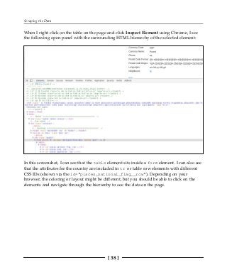 Scraping the Data
[ 38 ]
When I right click on the table on the page and click Inspect Element using Chrome, I see
the following open panel with the surrounding HTML hierarchy of the selected element:
In this screenshot, I can see that the table element sits inside a form element. I can also see
that the attributes for the country are included in tr or table row elements with different
CSS IDs (shown via the id="places_national_flag__row"). Depending on your
browser, the coloring or layout might be different, but you should be able to click on the
elements and navigate through the hierarchy to see the data on the page.
 
