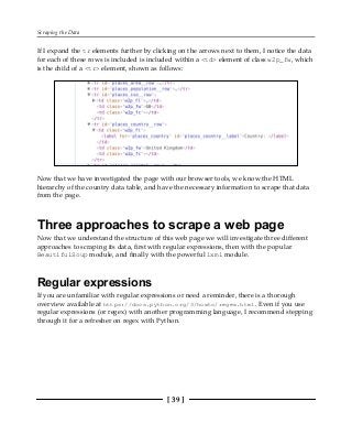 Scraping the Data
[ 39 ]
If I expand the tr elements further by clicking on the arrows next to them, I notice the data
for each of these rows is included is included within a <td> element of class w2p_fw, which
is the child of a <tr> element, shown as follows:
Now that we have investigated the page with our browser tools, we know the HTML
hierarchy of the country data table, and have the necessary information to scrape that data
from the page.
Three approaches to scrape a web page
Now that we understand the structure of this web page we will investigate three different
approaches to scraping its data, first with regular expressions, then with the popular
BeautifulSoup module, and finally with the powerful lxml module.
Regular expressions
If you are unfamiliar with regular expressions or need a reminder, there is a thorough
overview available at https://docs.python.org/3/howto/regex.html. Even if you use
regular expressions (or regex) with another programming language, I recommend stepping
through it for a refresher on regex with Python.
 