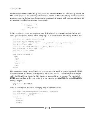 Scraping the Data
[ 42 ]
The first step with Beautiful Soup is to parse the downloaded HTML into a soup document.
Many web pages do not contain perfectly valid HTML and Beautiful Soup needs to correct
improper open and close tags. For example, consider this simple web page containing a list
with missing attribute quotes and closing tags:
<ul class=country>
<li>Area
<li>Population
</ul>
If the Population item is interpreted as a child of the Area item instead of the list, we
could get unexpected results when scraping. Let us see how Beautiful Soup handles this:
>>> from bs4 import BeautifulSoup
>>> from pprint import pprint
>>> broken_html = '<ul class=country><li>Area<li>Population</ul>'
>>> # parse the HTML
>>> soup = BeautifulSoup(broken_html, 'html.parser')
>>> fixed_html = soup.prettify()
>>> pprint(fixed_html)
<ul class="country">
<li>
Area
<li>
Population
</li>
</li>
</ul>
We can see that using the default html.parser did not result in properly parsed HTML.
We can see from the previous snippet that it has used nested li elements, which might
make it difficult to navigate. Luckily there are more options for parsers. We can install
LXML (as described in the next section) or we can also use html5lib. To install html5lib,
simply use pip:
pip install html5lib
Now, we can repeat this code, changing only the parser like so:
>>> soup = BeautifulSoup(broken_html, 'html5lib')
>>> fixed_html = soup.prettify()
>>> pprint(fixed_html)
<html>
<head>
</head>
<body>
 