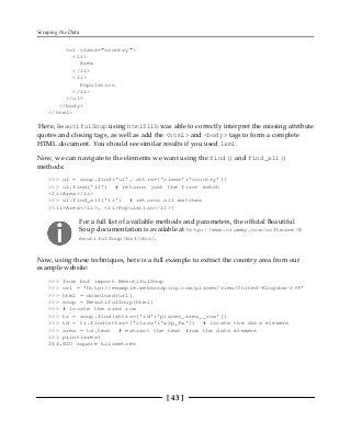 Scraping the Data
[ 43 ]
<ul class="country">
<li>
Area
</li>
<li>
Population
</li>
</ul>
</body>
</html>
Here, BeautifulSoup using html5lib was able to correctly interpret the missing attribute
quotes and closing tags, as well as add the <html> and <body> tags to form a complete
HTML document. You should see similar results if you used lxml.
Now, we can navigate to the elements we want using the find() and find_all()
methods:
>>> ul = soup.find('ul', attrs={'class':'country'})
>>> ul.find('li') # returns just the first match
<li>Area</li>
>>> ul.find_all('li') # returns all matches
[<li>Area</li>, <li>Population</li>]
For a full list of available methods and parameters, the official Beautiful
Soup documentation is available at http://www.crummy.com/software/B
eautifulSoup/bs4/doc/.
Now, using these techniques, here is a full example to extract the country area from our
example website:
>>> from bs4 import BeautifulSoup
>>> url = 'http://example.webscraping.com/places/view/United-Kingdom-239'
>>> html = download(url)
>>> soup = BeautifulSoup(html)
>>> # locate the area row
>>> tr = soup.find(attrs={'id':'places_area__row'})
>>> td = tr.find(attrs={'class':'w2p_fw'}) # locate the data element
>>> area = td.text # extract the text from the data element
>>> print(area)
244,820 square kilometres
 