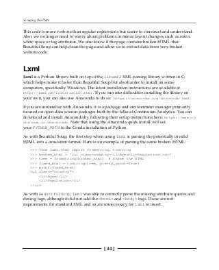 Scraping the Data
[ 44 ]
This code is more verbose than regular expressions but easier to construct and understand.
Also, we no longer need to worry about problems in minor layout changes, such as extra
white space or tag attributes. We also know if the page contains broken HTML that
Beautiful Soup can help clean the page and allow us to extract data from very broken
website code.
Lxml
Lxml is a Python library built on top of the libxml2 XML parsing library written in C,
which helps make it faster than Beautiful Soup but also harder to install on some
computers, specifically Windows. The latest installation instructions are available at
http://lxml.de/installation.html. If you run into difficulties installing the library on
your own, you can also use Anaconda to do so: https://anaconda.org/anaconda/lxml.
If you are unfamiliar with Anaconda, it is a package and environment manager primarily
focused on open data science packages built by the folks at Continuum Analytics. You can
download and install Anaconda by following their setup instructions here: https://www.co
ntinuum.io/downloads. Note that using the Anaconda quick install will set
your PYTHON_PATH to the Conda installation of Python.
As with Beautiful Soup, the first step when using lxml is parsing the potentially invalid
HTML into a consistent format. Here is an example of parsing the same broken HTML:
>>> from lxml.html import fromstring, tostring
>>> broken_html = '<ul class=country><li>Area<li>Population</ul>'
>>> tree = fromstring(broken_html) # parse the HTML
>>> fixed_html = tostring(tree, pretty_print=True)
>>> print(fixed_html)
<ul class="country">
<li>Area</li>
<li>Population</li>
</ul>
As with BeautifulSoup, lxml was able to correctly parse the missing attribute quotes and
closing tags, although it did not add the <html> and <body> tags. These are not
requirements for standard XML and so are unnecessary for lxml to insert.
 