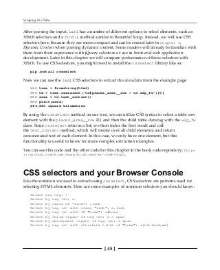 Scraping the Data
[ 45 ]
After parsing the input, lxml has a number of different options to select elements, such as
XPath selectors and a find() method similar to Beautiful Soup. Instead, we will use CSS
selectors here, because they are more compact and can be reused later in Chapter 5,
Dynamic Content when parsing dynamic content. Some readers will already be familiar with
them from their experience with jQuery selectors or use in front-end web application
development. Later in this chapter we will compare performance of these selectors with
XPath. To use CSS selectors, you might need to install the cssselect library like so:
pip install cssselect
Now we can use the lxml CSS selectors to extract the area data from the example page:
>>> tree = fromstring(html)
>>> td = tree.cssselect('tr#places_area__row > td.w2p_fw')[0]
>>> area = td.text_content()
>>> print(area)
244,820 square kilometres
By using the cssselect method on our tree, we can utilize CSS syntax to select a table row
element with the places_area__row ID, and then the child table data tag with the w2p_fw
class. Since cssselect returns a list, we then index the first result and call
the text_content method, which will iterate over all child elements and return
concatenated text of each element. In this case, we only have one element, but this
functionality is useful to know for more complex extraction examples.
You can see this code and the other code for this chapter in the book code repository: https
://github.com/kjam/wswp/blob/master/code/chp2.
CSS selectors and your Browser Console
Like the notation we used to extract using cssselect, CSS selectors are patterns used for
selecting HTML elements. Here are some examples of common selectors you should know:
Select any tag: *
Select by tag <a>: a
Select by class of "link": .link
Select by tag <a> with class "link": a.link
Select by tag <a> with ID "home": a#home
Select by child <span> of tag <a>: a > span
Select by descendant <span> of tag <a>: a span
Select by tag <a> with attribute title of "Home": a[title=Home]
 