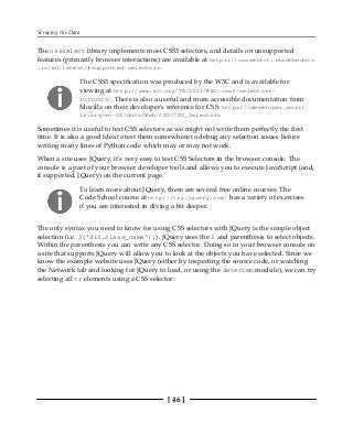 Scraping the Data
[ 46 ]
The cssselect library implements most CSS3 selectors, and details on unsupported
features (primarily browser interactions) are available at https://cssselect.readthedocs
.io/en/latest/#supported-selectors.
The CSS3 specification was produced by the W3C and is available for
viewing at http://www.w3.org/TR/2011/REC-css3-selectors-
20110929/. There is also a useful and more accessible documentation from
Mozilla on their developer's reference for CSS: https://developer.mozil
la.org/en-US/docs/Web/CSS/CSS_Selectors
Sometimes it is useful to test CSS selectors as we might not write them perfectly the first
time. It is also a good idea to test them somewhere to debug any selection issues before
writing many lines of Python code which may or may not work.
When a site uses JQuery, it's very easy to test CSS Selectors in the browser console. The
console is a part of your browser developer tools and allows you to execute JavaScript (and,
if supported, JQuery) on the current page.
To learn more about JQuery, there are several free online courses. The
Code School course at http://try.jquery.com/ has a variety of exercises
if you are interested in diving a bit deeper.
The only syntax you need to know for using CSS selectors with JQuery is the simple object
selection (i.e. $('div.class_name');). JQuery uses the $ and parenthesis to select objects.
Within the parenthesis you can write any CSS selector. Doing so in your browser console on
a site that supports JQuery will allow you to look at the objects you have selected. Since we
know the example website uses JQuery (either by inspecting the source code, or watching
the Network tab and looking for JQuery to load, or using the detectem module), we can try
selecting all tr elements using a CSS selector:
 