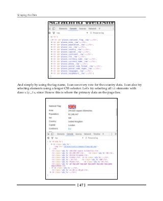 Scraping the Data
[ 47 ]
And simply by using the tag name, I can see every row for the country data. I can also try
selecting elements using a longer CSS selector. Let's try selecting all td elements with
class w2p_fw, since I know this is where the primary data on the page lies.
 