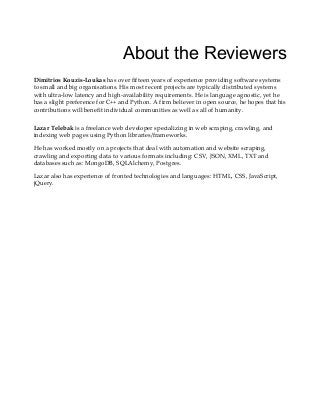 About the Reviewers
Dimitrios Kouzis-Loukas has over fifteen years of experience providing software systems
to small and big organisations. His most recent projects are typically distributed systems
with ultra-low latency and high-availability requirements. He is language agnostic, yet he
has a slight preference for C++ and Python. A firm believer in open source, he hopes that his
contributions will benefit individual communities as well as all of humanity.
Lazar Telebak is a freelance web developer specializing in web scraping, crawling, and
indexing web pages using Python libraries/frameworks.
He has worked mostly on a projects that deal with automation and website scraping,
crawling and exporting data to various formats including: CSV, JSON, XML, TXT and
databases such as: MongoDB, SQLAlchemy, Postgres.
Lazar also has experience of fronted technologies and languages: HTML, CSS, JavaScript,
jQuery.
 