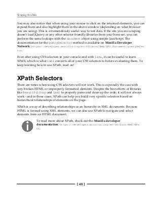 Scraping the Data
[ 48 ]
You may also notice that when using your mouse to click on the returned elements, you can
expand them and also highlight them in the above window (depending on what browser
you are using). This is a tremendously useful way to test data. If the site you are scraping
doesn't load JQuery or any other selector friendly libraries from your browser, you can
perform the same lookups with the document object using simple JavaScript. The
documentation for the querySelector method is available on Mozilla Developer
Network: https://developer.mozilla.org/en-US/docs/Web/API/Document/querySelec
tor.
Even after using CSS selectors in your console and with lxml, it can be useful to learn
XPath, which is what lxml converts all of your CSS selectors to before evaluating them. To
keep learning how to use XPath, read on!
XPath Selectors
There are times when using CSS selectors will not work. This is especially the case with
very broken HTML or improperly formatted elements. Despite the best efforts of libraries
like BeautifulSoup and lxml to properly parse and clean up the code; it will not always
work - and in these cases, XPath can help you build very specific selectors based on
hierarchical relationships of elements on the page.
XPath is a way of describing relationships as an hierarchy in XML documents. Because
HTML is formed using XML elements, we can also use XPath to navigate and select
elements from an HTML document.
To read more about XPath, check out the Mozilla developer
documentation: https://developer.mozilla.org/en-US/docs/Web/XPa
th.
 
