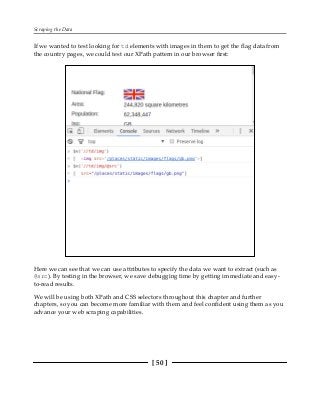 Scraping the Data
[ 50 ]
If we wanted to test looking for td elements with images in them to get the flag data from
the country pages, we could test our XPath pattern in our browser first:
Here we can see that we can use attributes to specify the data we want to extract (such as
@src). By testing in the browser, we save debugging time by getting immediate and easy-
to-read results.
We will be using both XPath and CSS selectors throughout this chapter and further
chapters, so you can become more familiar with them and feel confident using them as you
advance your web scraping capabilities.
 