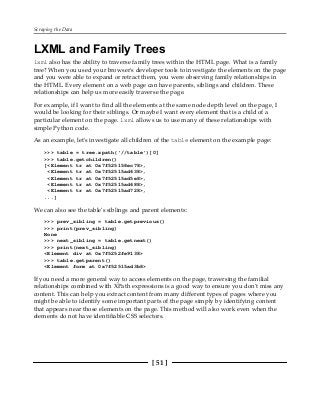 Scraping the Data
[ 51 ]
LXML and Family Trees
lxml also has the ability to traverse family trees within the HTML page. What is a family
tree? When you used your browser's developer tools to investigate the elements on the page
and you were able to expand or retract them, you were observing family relationships in
the HTML. Every element on a web page can have parents, siblings and children. These
relationships can help us more easily traverse the page.
For example, if I want to find all the elements at the same node depth level on the page, I
would be looking for their siblings. Or maybe I want every element that is a child of a
particular element on the page. lxml allows us to use many of these relationships with
simple Python code.
As an example, let's investigate all children of the table element on the example page:
>>> table = tree.xpath('//table')[0]
>>> table.getchildren()
[<Element tr at 0x7f525158ec78>,
<Element tr at 0x7f52515ad638>,
<Element tr at 0x7f52515ad5e8>,
<Element tr at 0x7f52515ad688>,
<Element tr at 0x7f52515ad728>,
...]
We can also see the table's siblings and parent elements:
>>> prev_sibling = table.getprevious()
>>> print(prev_sibling)
None
>>> next_sibling = table.getnext()
>>> print(next_sibling)
<Element div at 0x7f5252fe9138>
>>> table.getparent()
<Element form at 0x7f52515ad3b8>
If you need a more general way to access elements on the page, traversing the familial
relationships combined with XPath expressions is a good way to ensure you don't miss any
content. This can help you extract content from many different types of pages where you
might be able to identify some important parts of the page simply by identifying content
that appears near those elements on the page. This method will also work even when the
elements do not have identifiable CSS selectors.
 