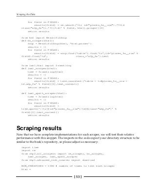 Scraping the Data
[ 53 ]
for field in FIELDS:
results[field] = re.search('<tr id="places_%s__row">.*?<td
class="w2p_fw">(.*?)</td>' % field, html).groups()[0]
return results
from bs4 import BeautifulSoup
def bs_scraper(html):
soup = BeautifulSoup(html, 'html.parser')
results = {}
for field in FIELDS:
results[field] = soup.find('table').find('tr',id='places_%s__row' %
field).find('td', class_='w2p_fw').text
return results
from lxml.html import fromstring
def lxml_scraper(html):
tree = fromstring(html)
results = {}
for field in FIELDS:
results[field] = tree.cssselect('table > tr#places_%s__row >
td.w2p_fw' % field)[0].text_content()
return results
def lxml_xpath_scraper(html):
tree = fromstring(html)
results = {}
for field in FIELDS:
results[field] =
tree.xpath('//tr[@id="places_%s__row"]/td[@class="w2p_fw"]' %
field)[0].text_content()
return results
Scraping results
Now that we have complete implementations for each scraper, we will test their relative
performance with this snippet. The imports in the code expect your directory structure to be
similar to the book's repository, so please adjust as necessary:
import time
import re
from chp2.all_scrapers import re_scraper, bs_scraper,
lxml_scraper, lxml_xpath_scraper
from chp1.advanced_link_crawler import download
NUM_ITERATIONS = 1000 # number of times to test each scraper
html =
 